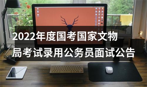 2022年度国考国家文物局考试录用公务员面试公告 图片