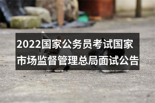 2022国家公务员考试国家市场监督管理总局面试公告 图片
