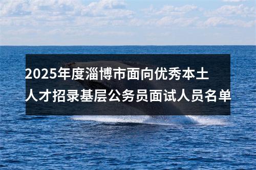 2025年度淄博市面向优秀本土人才招录基层公务员面试人员名单 图片