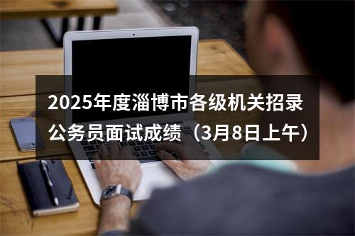2025年度淄博市各级机关招录公务员面试成绩（3月8日上午） 图片