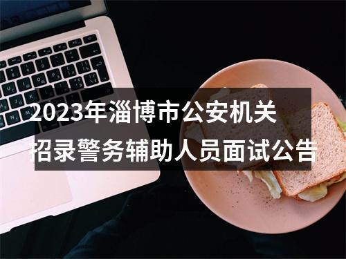2023年淄博市公安机关招录警务辅助人员面试公告 图片
